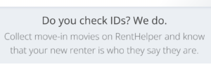 A screen shot from the RentHelper website. It is black text on a gray background, and reads: “Do you check IDs? We do. Collect move-in monies on RentHelper and know that your new renter is who they say they are.”