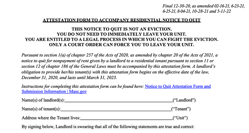 This image is a screenshot of the upper half of the tenant rights attestation form that must accompany a notice to quit. On the upper right are the dates of finalization, which read “Final 12-30-20, as amended 02-16-21, 6-23-21, 6-25-21, 8-04-21 and 5-11-22.” After that, the form reads: “Attestation form to accompany any residential notice to quit. This notice to quit is not an eviction. You do not need to immediately leave your unit. You are entitled to a legal process in which you can fight the eviction. Only a court order can force you to leave your unit. Pursuant to section 1(a) of Chapter 257 of the Acts of 2020, as amended by Chapter 20 of the Acts of 2021, a notice to quit for nonpayment of rent given by a landlord to a residential tenant pursuant to section 11 or section 12 of chapter 186 of the General laws must be accompanied by this attestation form. A landlord’s obligation to provide her/his tenant(s) with this attestation form begins on the effective date of the law, December 31, 2020, and lasts until March 31, 2023. Instructions for completing this attestation form can be found here – here there is a link to the attestation form and submission information, as well as spaces to fill out the names of the landlords and tenants, and the address where the tenant lives. The form goes on to say “By signing below, Landlord is swearing that all of the following statements are true and correct
