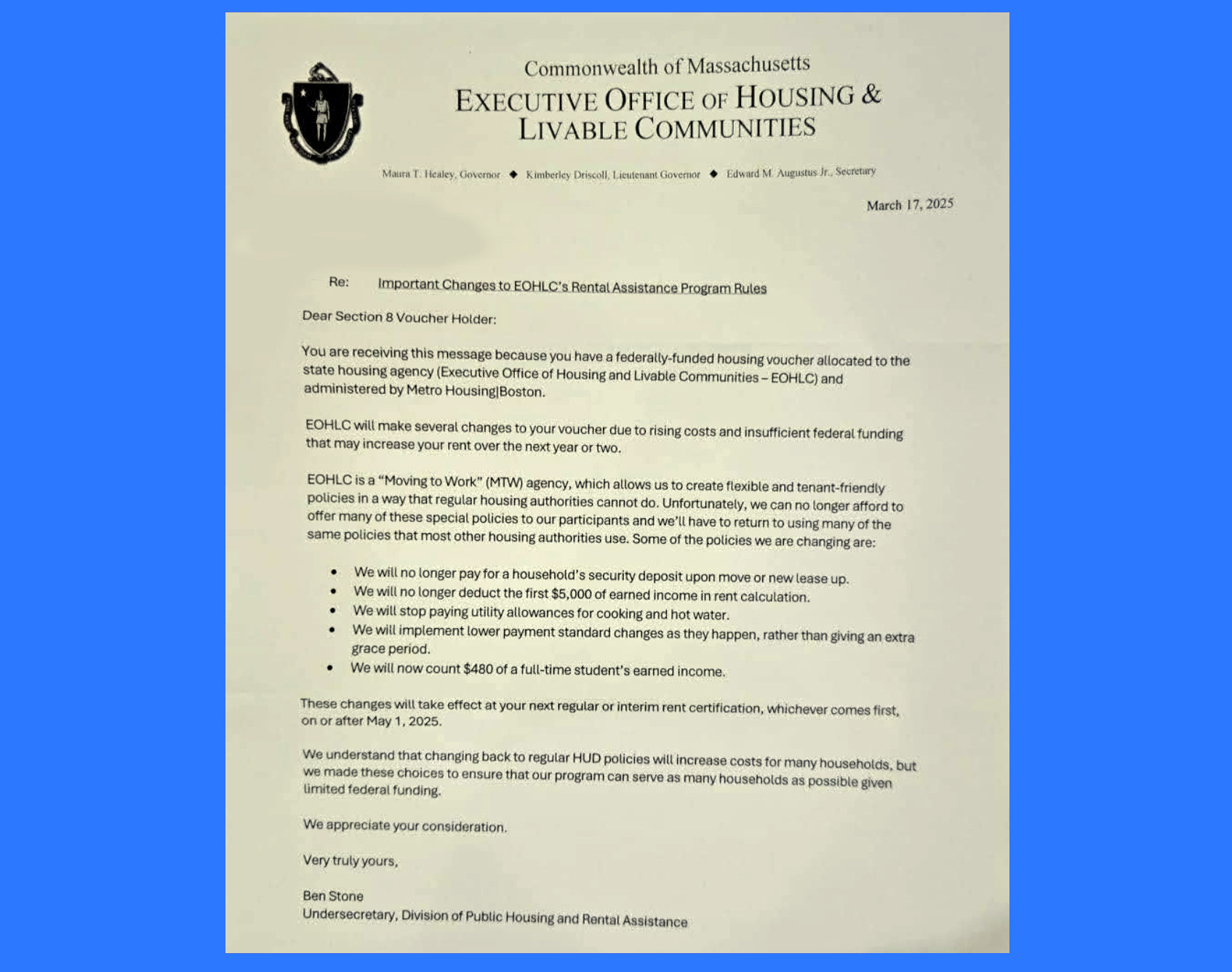 A screen shot of a letter with the official EOHLC letterhead at the top, dated March 17, 2025. The subject is “Re: Important changes to EOHLC’s Rental Assistance Program Rules. The letter reads: Dear Section 8 voucher holder: You are receiving this message because you have a federally-funded housing voucher allocated to the state housing agency (Executive Office of Housing and Livable Communities – EOHLC) and administered by Metro Housing/Boston. EOHLC will make several changes to your voucher due to rising costs and insufficient federal funding that may increase your rent over the next year or two. EOHLC is a “Moving to Work” (MTW) agency, which allows us to create flexible and tenant-friendly policies in a way that regular housing authorities cannot do. Unfortunately, we can no longer afford to offer many of these special policies to our participants and we’ll have to return to using many of the same policies that most other housing authorities use. Some of the policies we are changing are: We will no longer pay for a household’s security deposit upon move or new lease up. We will no longer deduct the first $5,000 of earned income in rent calculation. We will stop paying utility allowances for cooking and hot water. We will implement lower payment standard changes as they happen, rather than giving an extra grace period. We will now count $480 of a full-time student’s earned income. These changes will take effect at your next regular or interim rent certification, whichever comes first, on or after May 1, 2025. We understand that changing back to regular HUD polices will increase costs for many households, but we made these choices to ensure that our program can serve as many households as possible given limited federal funding. We appreciate your consideration. Very truly yours, Ben Stone, Undersecretary, Division of Public Housing and Rental Assistance.