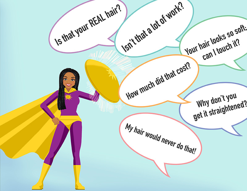 This image is a cartoon drawing of a young Black woman wearing a purple and gold superhero outfit with golden yellow cape and boots. She holds a yellow semi-circle shield up in one hand, which is deflecting many comments in text bubbles that are flying at her. The bubbles read “Is that your real hair?”, “My hair would never do that”, “Isn’t that a lot of work?”, “How much did that cost?”, “Why don’t you get it straightened?” and “Your hair looks so soft. Can I touch it?” She smiles at her successful deflection of these questions, now unlawful under the CROWN Act.