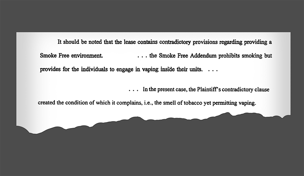 It should be noted that the lease contains contradictory provisions regarding providing a Smoke Free environment. ... the Smoke Free Addendum prohibits smoking but provides for the individuals to engage in vaping inside their units. IN the present case, the Plaintiff’s contradictory clause created the condition of which it complains, i.e., the smell of tobacco yet permitting vaping.