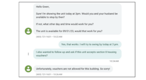 A screen shot of part of a text conversation between a housing provider and a prospective tenant. The first message reads “Hello Gwen, Sure! I’m showing the unit today at 3 pm. Would you and your husband by available to stop by? If not, what other day and time would work for you? The unit is available for 09/01/23, would that work for you?” The reply reads “Yes, that works. I will try to swing by today at 3 pm. I also wanted to follow up and ask if this unit accepts Section 8 housing vouchers?” The reply from the housing provider reads “Unfortunately, vouchers are not allowed for this building. So sorry!”