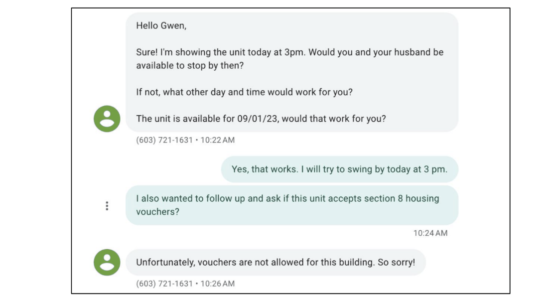 A screen shot of part of a text conversation between a housing provider and a prospective tenant. The first message reads “Hello Gwen, Sure! I’m showing the unit today at 3 pm. Would you and your husband by available to stop by? If not, what other day and time would work for you? The unit is available for 09/01/23, would that work for you?” The reply reads “Yes, that works. I will try to swing by today at 3 pm. I also wanted to follow up and ask if this unit accepts Section 8 housing vouchers?” The reply from the housing provider reads “Unfortunately, vouchers are not allowed for this building. So sorry!”