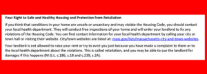 This shows a cropped section of the new state-issued Notice of Occupants’ Legal Rights and Responsibilities against a red background. The section reads: “Your Right to Safe and Healthy Housing and Protection from Retaliation. If you think that conditions in your home are unsafe or unsanitary and may violate the Housing Code, you should contact your local health department. They will conduct free inspections of your home and will order your landlord to fix any violations of the Housing Code. You can find contact information for your local health department by calling your city or town hall or visiting their website. City/town websites are listed at: mass.gov/lists/Massachusetts-city-and-town-websites. Your landlord is not allowed to raise your rent or try to evict you just because you have made a complaint to them or to the local health department about the violations. This is called retaliation, and you may be able to sue the landlord for damages if this happens (M.G.L. c186, s.18 and c.239, s.2A).