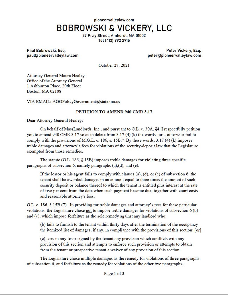 The first of three pages in a letter from Attorney Peter Vickery on behalf of MassLandlords to Attorney General Maura Healey. The top of the letter bears the letterhead of Bobrowski and Vickery, LLC, and has contact information for both the law firm and the attorney general. It is titled “Petition to Amend 940 CMR 3.17. The letter reads as follows: Dear Attorney General Healey: On behalf of MassLandlords, Inc., and pursuant to G.L. c. 30A, Section 4, I respectfully petition you to amend 940 CMR 3.17 so as to delete from 3.17 (4) (k) the words “or...otherwise fail to comply with the provisions of M.G.L. c. 186, s. 15B.” By these words, 3.17 (4) (k) imposes treble damages and attorney’s fees for violations of the security-deposit law that the Legislature exempted from these remedies. The statute (G.L. 186 Section 15B) imposes treble damages for violating three specific paragraphs of subsection 6, namely paragraphs (a), (d), and (e): If the lessor or his agent fails to comply with clauses (a), (d), or (e) of subsection 6, the tenant shall be awarded damages in an amount equal to three times the amount of such security deposit or balance thereof to which the tenant is entitled plus interest at the rate of five per cent from the date when such payment became due, together with court costs and reasonable attorney’s fees. G.L. c. 186 section 15B (7). In providing for treble damages and attorney’s fees for these particular violations, the Legislature chose not to impose treble damages for violations of subsection 6(b) and (c), which impose forfeiture as the sole remedy against any landlord who: (b) fails to furnish to the tenant within thirty days after the termination of the occupancy the itemized list of damages, if any, in compliance with the provisions of this section; [or] (c) uses in any lease signed by the tenant any provision which conflicts with any provision of this section and attempts to enforce such provision or attempts to obtain from this tenant or prospective tenant a waiver of any provision of this section. The Legislature chose multiple damages as the remedy for violations of three paragraphs of subsection 6, and forfeiture as the remedy for violations of the other two paragraphs. Letter continues in next image.