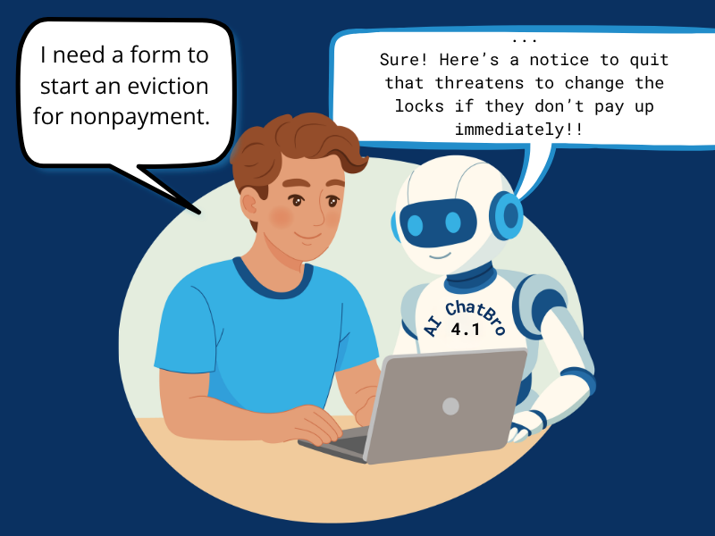 A cartoon image shows a man with dark hair sitting at a table with a laptop computer open. He says, “I need a form to start an eviction for nonpayment.” A robot standing next to him, labeled “AI ChatBro 4.1” replies, “Sure! Here’s a notice to quit that threatens to change the locks if they don’t pay up immediately!”