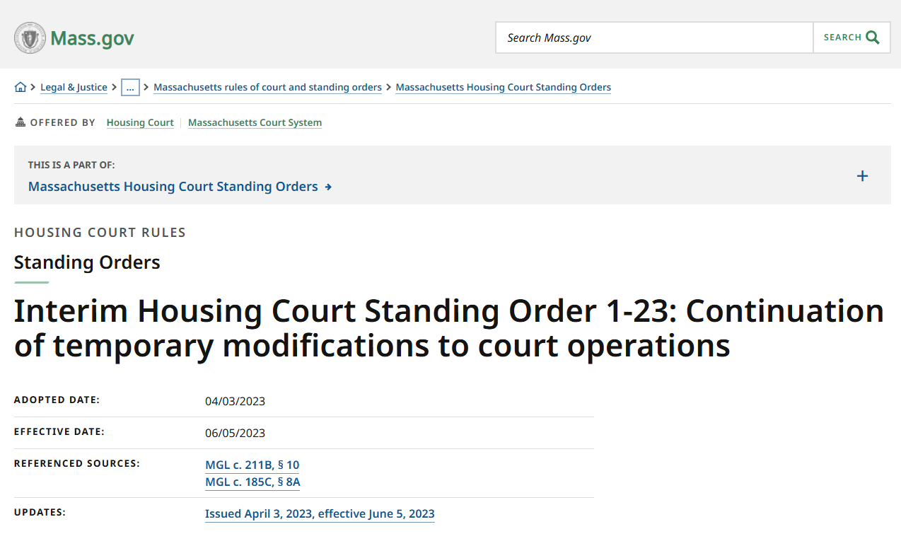 Mass.gov. Legal & Justice. Massachusetts rules of court and standing orders. Massachusetts Housing Court Standing Orders. Offered by Housing Court. Massachusetts Court System. This is a part of Massachusetts Housing Court Standing Orders. Housing Court Rules. Standing Orders. Interim Housing Court Standing Order 1-23: Continuation of temporary modifications to court operations. Adopted Date: 04/03/2023. Effective Date: 06/05/2023. Referenced Sources: MGL c. 211B, Section 10. MGL c. 185C, Section 8a. Issued April 3, 2023, effective June 5, 2023.