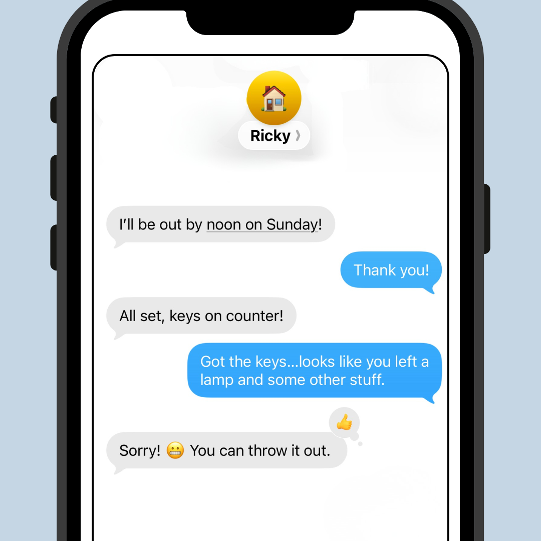 A screen shot of a text exchange from “Randy” reads as follows. “I’ll be out by noon on Sunday!” The landlord replies, “Thank you!” and Randy answers, “All set, keys on counter!” The landlord answers, “Got the keys…looks like you left a lamp and some other stuff.” Randy says “Sorry! (grimacing emoji]) You can throw it out.” The landlord responds by reacting with a thumbs-up emoji.