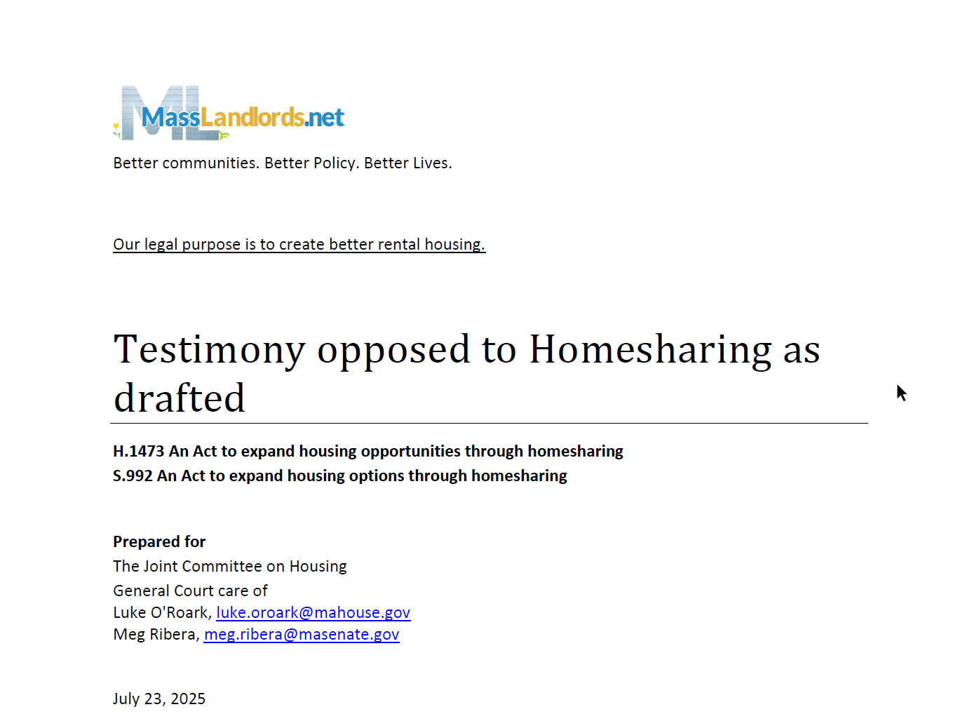 MassLandlords. Better communities. Better Policy. Better Lives. Our legal purpose is to create better rental housing. Testimony opposed to Homesharing as drafted. H.1473 An Act to expand housing opportunities through homesharing. S.992 An Act to expand housing options through homesharing. Prepared for The Joint Committee on Housing, General Court care of Luke O'Roark, luke.oroark@mahouse.gov, Meg Ribera, meg.ribera@masenate.gov. July 23, 2025.
