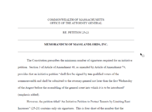 COMMONWEALTH OF MASSACHUSETTS. OFFICE OF THE ATTORNEY GENERAL. RE. PETITION 25-21. MEMORANDUM OF MASSLANDLORDS, INC.The Constitution prescribes the minimum number of signatures required for an initiative petition. Section 3 of Article of Amendment 48, as amended by Article of Amendment 74, provides that an initiative petition “shall first be signed by ten qualified voters of the commonwealth and shall be submitted to the attorney-general not later than the first Wednesday of the August before the assembling of the general court into which it is to be introduced” (emphasis added). However, the petition titled “An Initiative Petition to Protect Tenants by Limiting Rent Increases” (25-21) contains only six signatures. This is four short of the number that the...