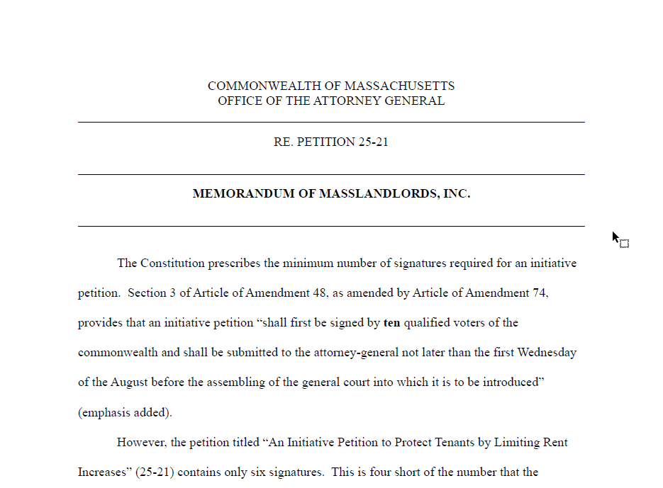 COMMONWEALTH OF MASSACHUSETTS. OFFICE OF THE ATTORNEY GENERAL. RE. PETITION 25-21. MEMORANDUM OF MASSLANDLORDS, INC.The Constitution prescribes the minimum number of signatures required for an initiative petition. Section 3 of Article of Amendment 48, as amended by Article of Amendment 74, provides that an initiative petition “shall first be signed by ten qualified voters of the commonwealth and shall be submitted to the attorney-general not later than the first Wednesday of the August before the assembling of the general court into which it is to be introduced” (emphasis added). However, the petition titled “An Initiative Petition to Protect Tenants by Limiting Rent Increases” (25-21) contains only six signatures. This is four short of the number that the...