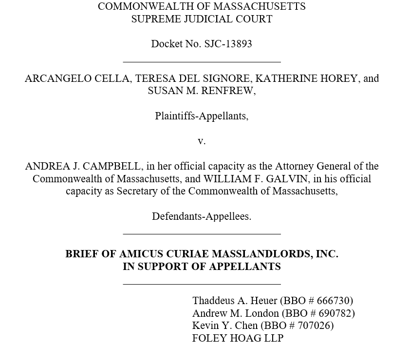 A screenshot of the front page of one of our amicus briefs. It reads “Commonwealth of Massachusetts, Supreme Judicial Court, Docket No. SJC-13893. Arcangelo Cella, Teresa Del Signore, Katherine Horey, and Susan M. Renfrew, Plaintiffs-Appellants, v. Andrea J. Campbell, in her official capacity as the Attorney General of the Commonwealth of Massachusetts, and William F. Galvin, in his official capacity as Secretary of the Commonwealth of Massachusetts, Defendants-Appellees. Brief of Amicus Curiae MassLandlords, Inc. in support of appellants.” Below that are the names of the lawyers who prepared the brief: Thaddeus A. Heuer (BBO #666 730), Andrew M. London (BBO #690782), Kevin Y. Chen (BBO #707026), Foley Hoag LLP.