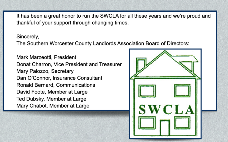 The conclusion of a letter from the SWCLA board of directors is juxtaposed with the SWCLA logo, a green multi-story house. The letter reads: “It has been a great honor to run the SWCLA for all these years and we’re proud and thankful of your support through changing times. Sincerely, The Southern Worcester County Landlords Association Board of Directors: Mark Marzeotti, President; Donat Charron, Vice President and Treasurer; Mary Palozzo, Secretary; Dan O’Connor, Insurance Consultant; Ronald Bernard, Communications; David Foote, Member at Large; Ted Dubsky, Member at Large; Mary Chabot, Member at Large.”