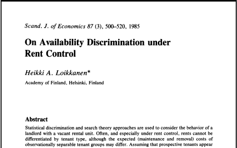 On Availability Discrimination under Rent Control. Heikki A. Loikkanen. Academy of Finland, Helsinki, Finland. Scand. J. Economics 87 (3) 500-520, 1985. Statistical discrimination and search theory approaches are used to consider the behavior of a landlord with a vacant rental unit. Often, and especially under rent control, rents cannot be differentiated by tenant type...