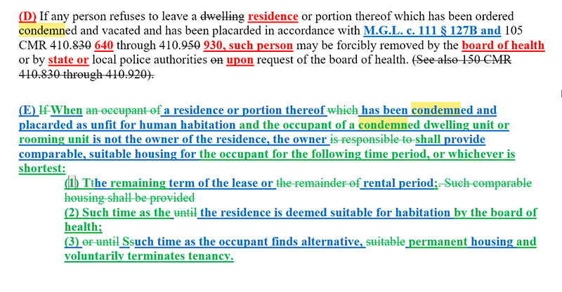 This is a screen shot of the tracked changes version of the new state sanitary code, after three rounds of revisions. It reads: Section D: If any person refuses to leave a residence or portion thereof which has been ordered condemned and vacated and has been placarded in accordance with M.G.L. c. 111 section 127B and 105 CMR 410.640 through 410.930, such person may be forcibly removed by the board of health or by state or local police authorities upon request of the board of health. Section E: When a residence or portion thereof has been condemned and placarded as unfit for human habitation and the occupant of a condemned dwelling unit or rooming unit is not the owner of the residence, the owner shall provide comparable, suitable housing for the occupant for the following time period, or whichever is shortest: 1: The remaining term of the lease or rental period; 2: Such time as the residence is deemed suitable for habitation by the board of health; 3: Such time as the occupant finds alternative, permanent housing and voluntarily terminates tenancy.