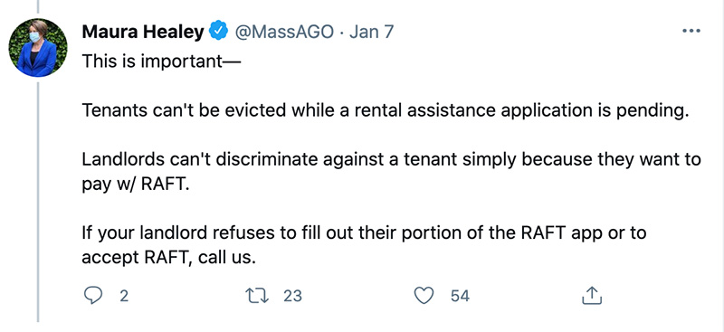 A screen shot of a Tweet from Attorney General Maura Healey, written on Jan. 7, 2021. The Tweet reads “This is important – Tenants can’t be evicted while a rental assistance application is pending. New Line. Landlords can’t discriminate against a tenant simply because they want to pay with RAFT. New Line. If your landlord refuses to fill out their portion of the RAFT app or to accept RAFT, call us. 