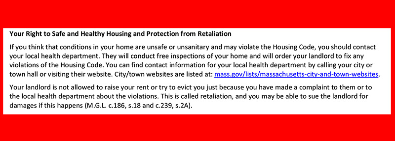 This shows a cropped section of the new state-issued Notice of Occupants’ Legal Rights and Responsibilities against a red background. The section reads: “Your Right to Safe and Healthy Housing and Protection from Retaliation. If you think that conditions in your home are unsafe or unsanitary and may violate the Housing Code, you should contact your local health department. They will conduct free inspections of your home and will order your landlord to fix any violations of the Housing Code. You can find contact information for your local health department by calling your city or town hall or visiting their website. City/town websites are listed at: mass.gov/lists/Massachusetts-city-and-town-websites. Your landlord is not allowed to raise your rent or try to evict you just because you have made a complaint to them or to the local health department about the violations. This is called retaliation, and you may be able to sue the landlord for damages if this happens (M.G.L. c186, s.18 and c.239, s.2A).