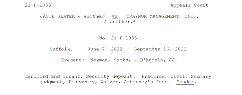 This image is a screen shot of the top portion of the first page of the appeals case for Jacob Slater v. Traynor Management. The page reads as follows: 21-P-1055, Appeals Court. Jacob Slater & another vs. Traynor Management, Inc., & another. No. 21-P-1055. Suffolk. June 7, 2022 through September 16, 2022. Present: Neyman, Sacks, & D’Angelo, JJ. Landlord and Tenant, Security deposit. Practice, Civil, Summary judgment, Discovery, Waiver, Attorney’s fees. Tender.