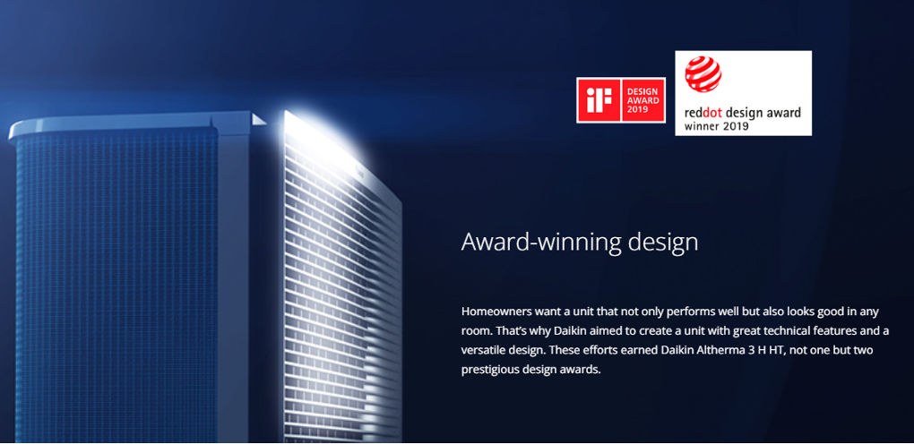 Award-winning design. Homeowners want a unit that not only performs well but alos looks good in any room. That's why Daikin aimed to create a unit with great technical featuers and versatile design. These effortse earned Daikin Altherma 3 H HT, not one but two prestigious design awards. iF Design Award 2019. reddot design award winner 2019.